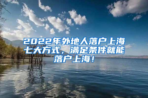 2022年外地人落户上海七大方式，满足条件就能落户上海！