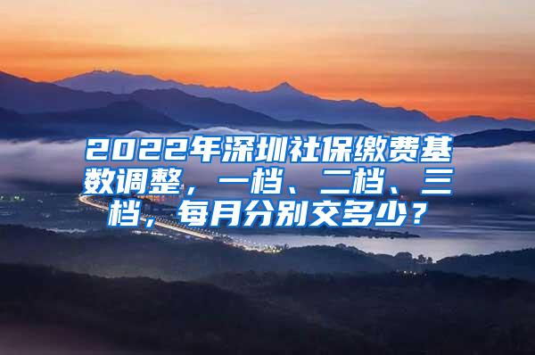 2022年深圳社保缴费基数调整，一档、二档、三档，每月分别交多少？