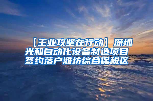 【主业攻坚在行动】深圳光和自动化设备制造项目签约落户潍坊综合保税区