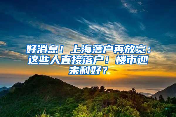 好消息！上海落户再放宽：这些人直接落户！楼市迎来利好？