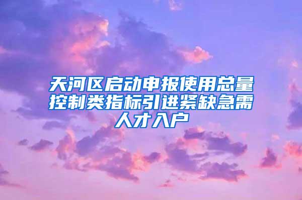 天河区启动申报使用总量控制类指标引进紧缺急需人才入户