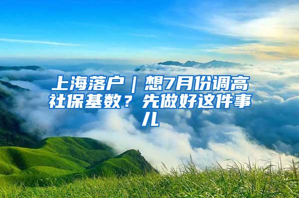 上海落户｜想7月份调高社保基数？先做好这件事儿