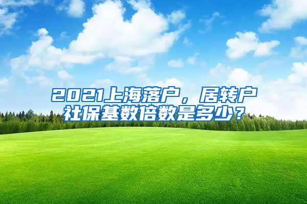 2021上海落户，居转户社保基数倍数是多少？