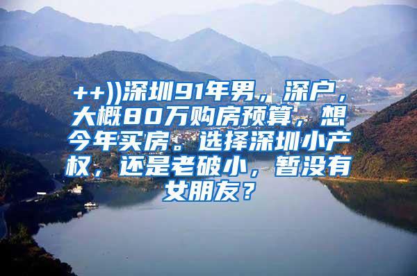 ++))深圳91年男，深户，大概80万购房预算，想今年买房。选择深圳小产权，还是老破小，暂没有女朋友？