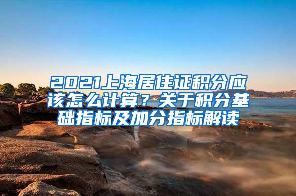 2021上海居住证积分应该怎么计算？关于积分基础指标及加分指标解读