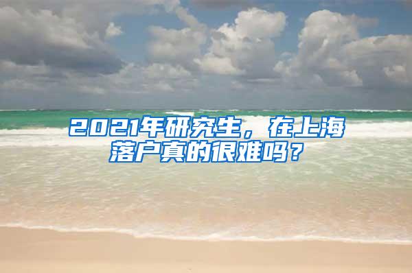 2021年研究生，在上海落户真的很难吗？