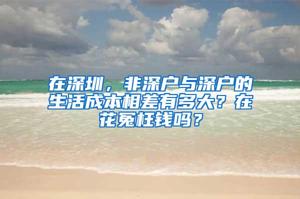 在深圳，非深户与深户的生活成本相差有多大？在花冤枉钱吗？