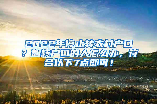 2022年停止转农村户口？想转户口的人怎么办，符合以下7点即可！