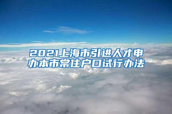 2021上海市引进人才申办本市常住户口试行办法