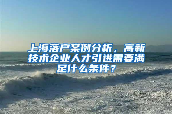 上海落户案例分析，高新技术企业人才引进需要满足什么条件？