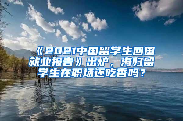 《2021中国留学生回国就业报告》出炉，海归留学生在职场还吃香吗？