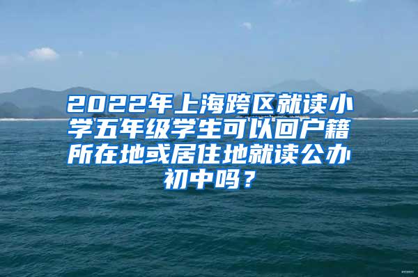 2022年上海跨区就读小学五年级学生可以回户籍所在地或居住地就读公办初中吗？