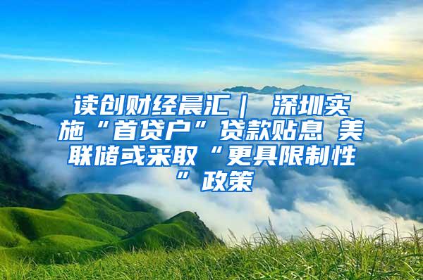 读创财经晨汇｜①深圳实施“首贷户”贷款贴息②美联储或采取“更具限制性”政策