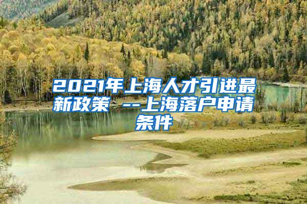 2021年上海人才引进最新政策 --上海落户申请条件