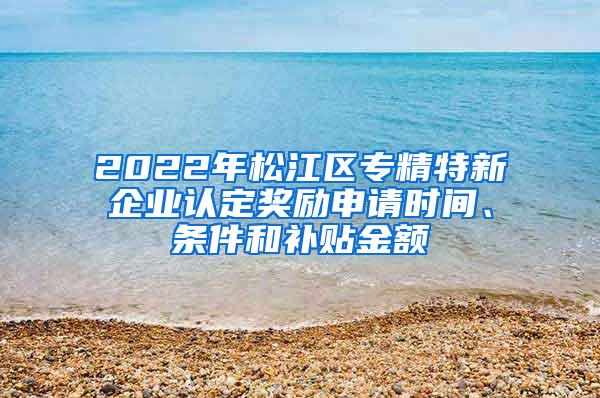 2022年松江区专精特新企业认定奖励申请时间、条件和补贴金额