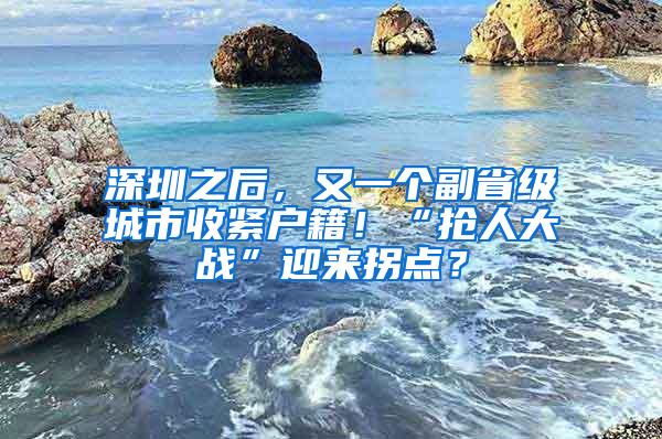 深圳之后，又一个副省级城市收紧户籍！“抢人大战”迎来拐点？