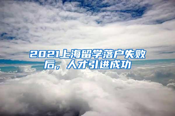 2021上海留学落户失败后，人才引进成功