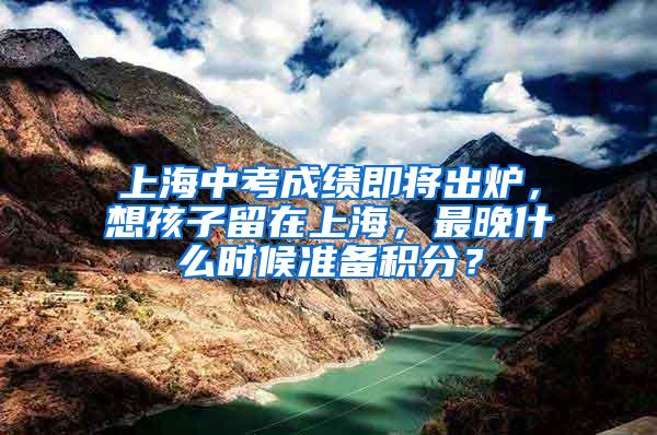 上海中考成绩即将出炉，想孩子留在上海，最晚什么时候准备积分？