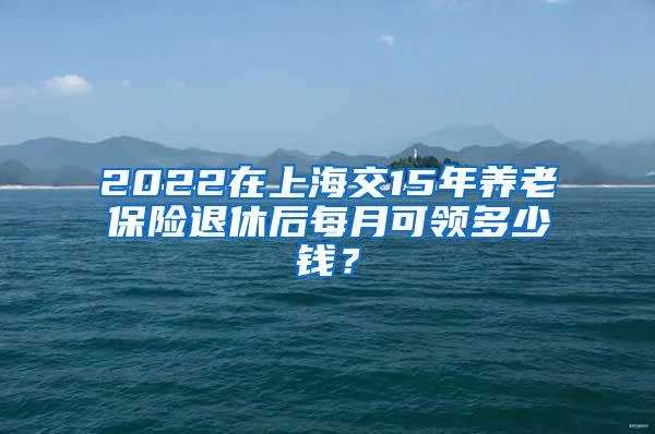 2022在上海交15年养老保险退休后每月可领多少钱？