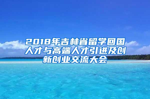 2018年吉林省留学回国人才与高端人才引进及创新创业交流大会