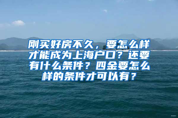 刚买好房不久，要怎么样才能成为上海户口？还要有什么条件？四金要怎么样的条件才可以有？