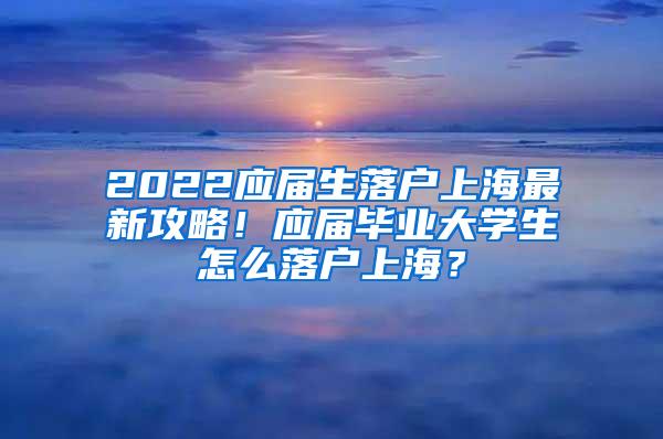 2022应届生落户上海最新攻略！应届毕业大学生怎么落户上海？