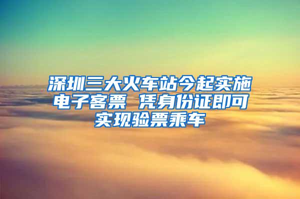 深圳三大火车站今起实施电子客票 凭身份证即可实现验票乘车