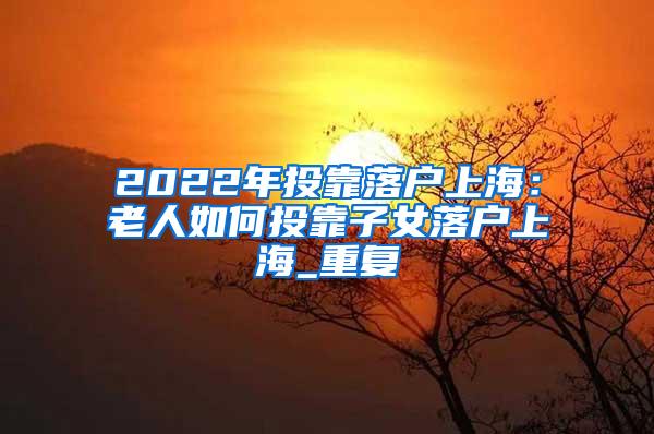 2022年投靠落户上海：老人如何投靠子女落户上海_重复