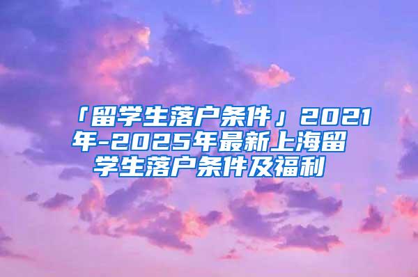 「留学生落户条件」2021年-2025年最新上海留学生落户条件及福利