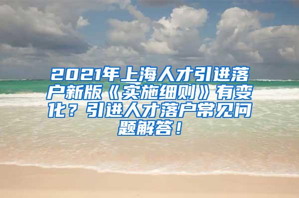 2021年上海人才引进落户新版《实施细则》有变化？引进人才落户常见问题解答！