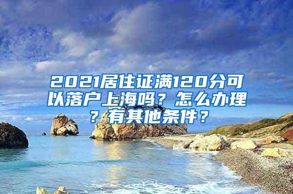 2021居住证满120分可以落户上海吗？怎么办理？有其他条件？