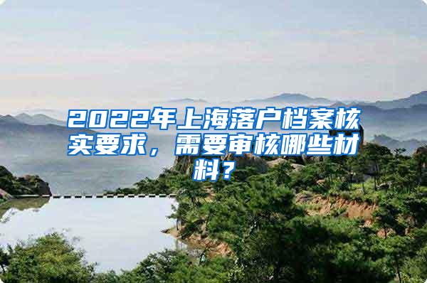 2022年上海落户档案核实要求，需要审核哪些材料？
