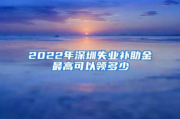 2022年深圳失业补助金最高可以领多少