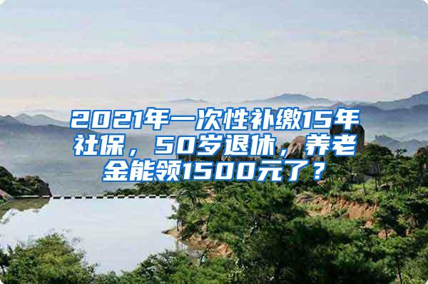 2021年一次性补缴15年社保，50岁退休，养老金能领1500元了？