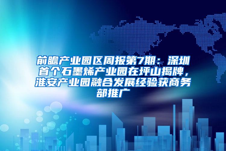 前瞻产业园区周报第7期：深圳首个石墨烯产业园在坪山揭牌，淮安产业园融合发展经验获商务部推广