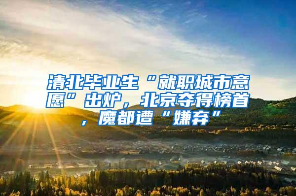 清北毕业生“就职城市意愿”出炉，北京夺得榜首，魔都遭“嫌弃”