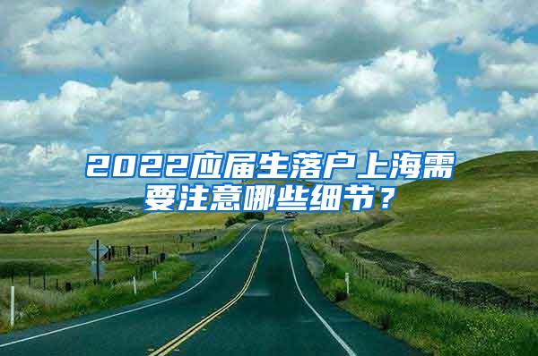 2022应届生落户上海需要注意哪些细节？