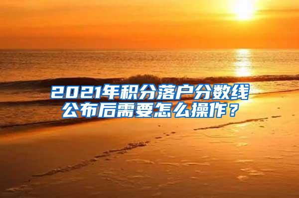 2021年积分落户分数线公布后需要怎么操作？