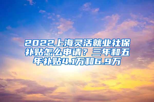 2022上海灵活就业社保补贴怎么申请？三年和五年补贴4.1万和6.9万