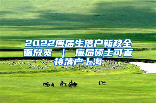 2022应届生落户新政全面放宽 ｜ 应届硕士可直接落户上海