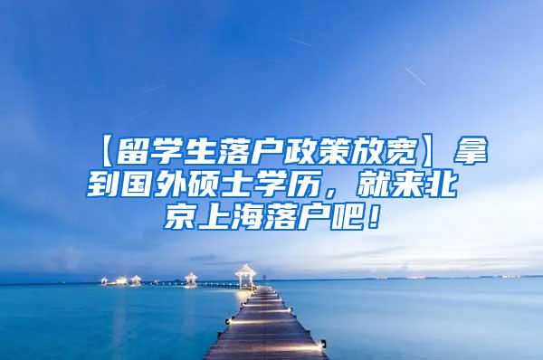 【留学生落户政策放宽】拿到国外硕士学历，就来北京上海落户吧！