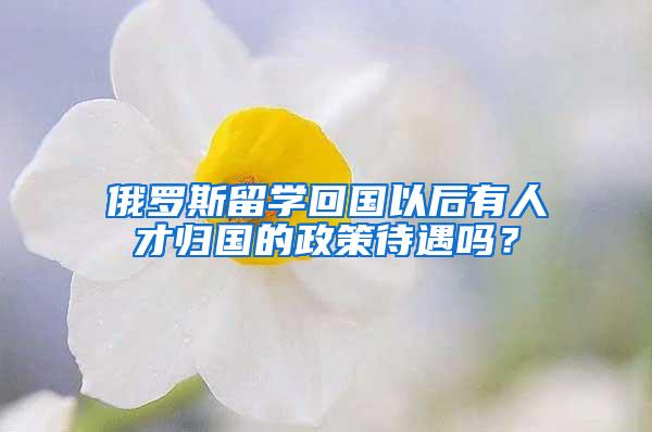 俄罗斯留学回国以后有人才归国的政策待遇吗？