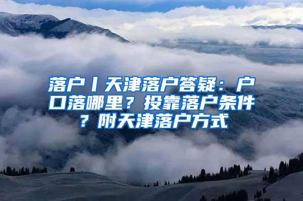 落户丨天津落户答疑：户口落哪里？投靠落户条件？附天津落户方式