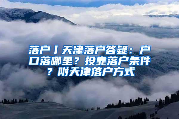 落户丨天津落户答疑：户口落哪里？投靠落户条件？附天津落户方式