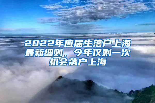 2022年应届生落户上海最新细则，今年仅剩一次机会落户上海