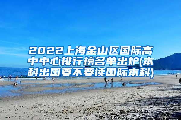 2022上海金山区国际高中中心排行榜名单出炉(本科出国要不要读国际本科)
