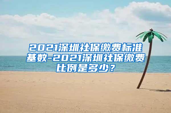 2021深圳社保缴费标准基数-2021深圳社保缴费比例是多少？