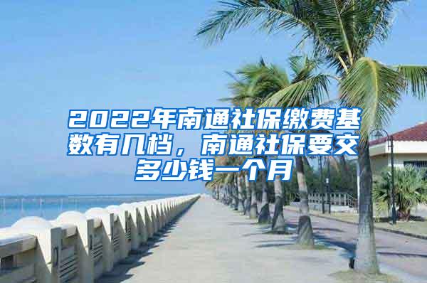 2022年南通社保缴费基数有几档，南通社保要交多少钱一个月