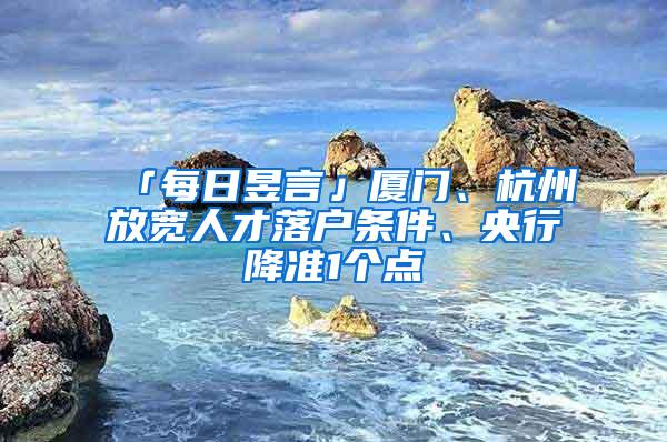 「每日昱言」厦门、杭州放宽人才落户条件、央行降准1个点