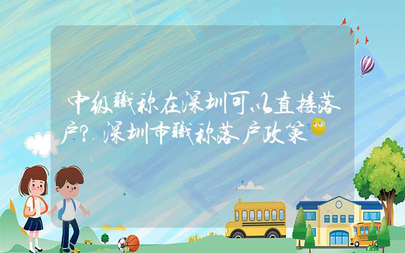 中级职称在深圳可以直接落户?深圳市职称落户政策